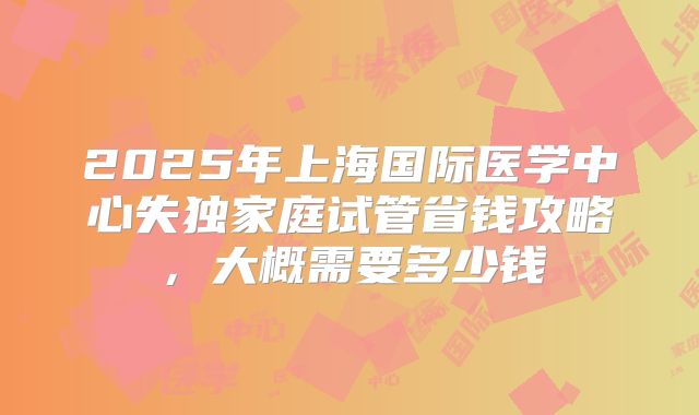 2025年上海国际医学中心失独家庭试管省钱攻略，大概需要多少钱