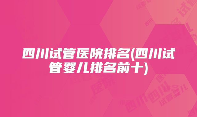 四川试管医院排名(四川试管婴儿排名前十)