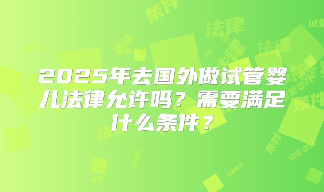 2025年去国外做试管婴儿法律允许吗？需要满足什么条件？