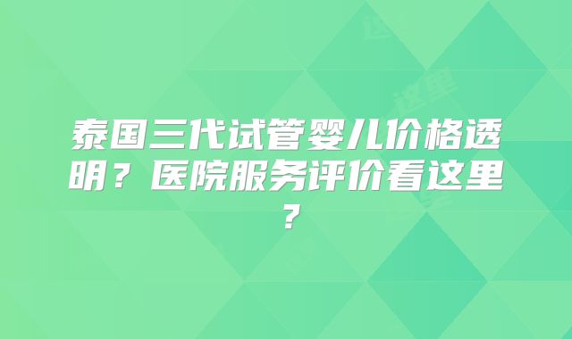 泰国三代试管婴儿价格透明？医院服务评价看这里？