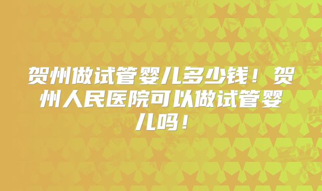 贺州做试管婴儿多少钱！贺州人民医院可以做试管婴儿吗！