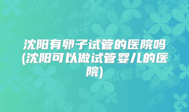 沈阳有卵子试管的医院吗(沈阳可以做试管婴儿的医院)