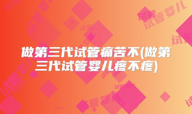 做第三代试管痛苦不(做第三代试管婴儿疼不疼)