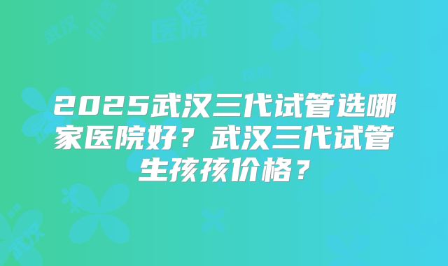2025武汉三代试管选哪家医院好？武汉三代试管生孩孩价格？