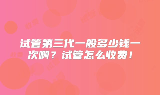 试管第三代一般多少钱一次啊？试管怎么收费！