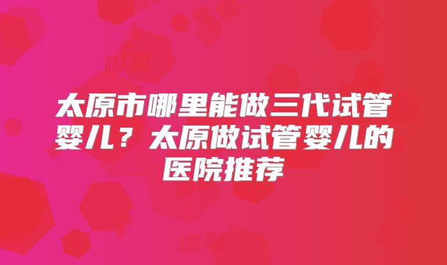 太原市哪里能做三代试管婴儿？太原做试管婴儿的医院推荐