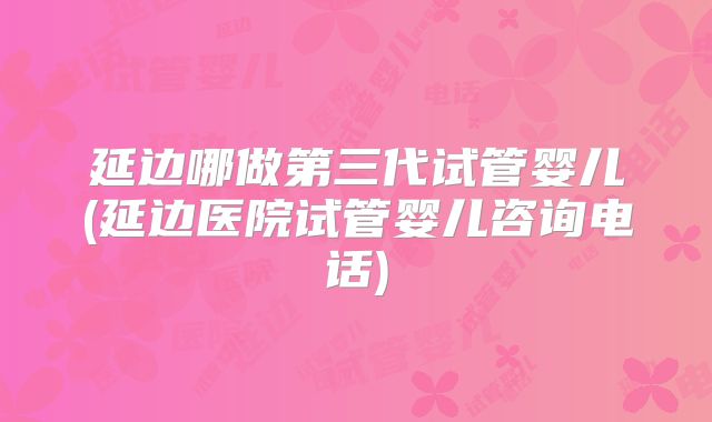 延边哪做第三代试管婴儿(延边医院试管婴儿咨询电话)