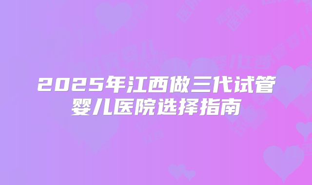 2025年江西做三代试管婴儿医院选择指南