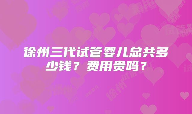 徐州三代试管婴儿总共多少钱？费用贵吗？