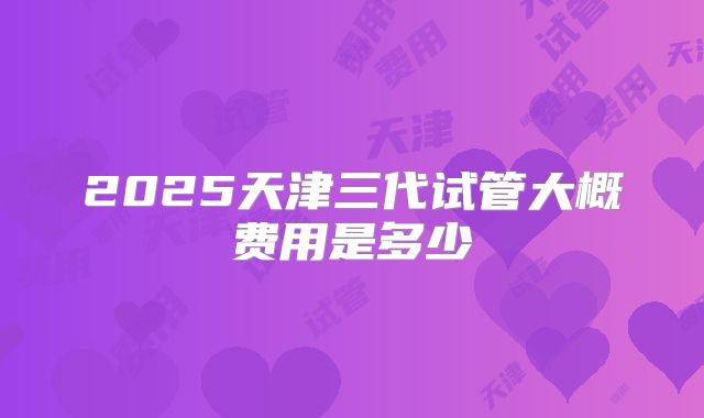 2025天津三代试管大概费用是多少