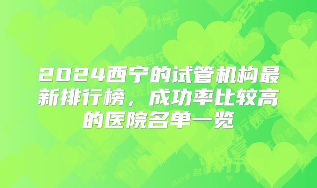 2024西宁的试管机构最新排行榜,成功率比较高的医院名单一览