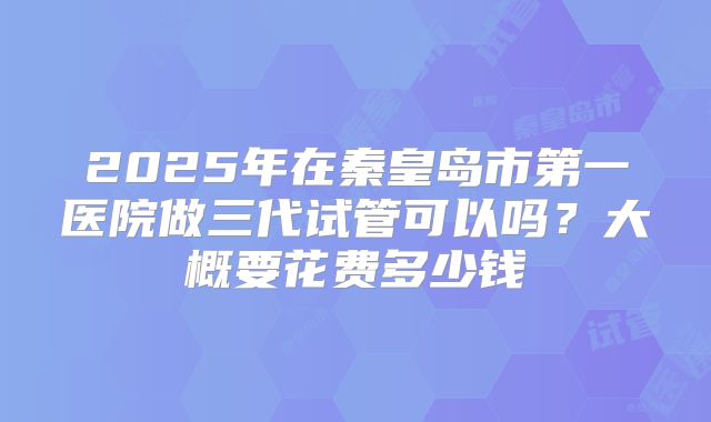2025年在秦皇岛市第一医院做三代试管可以吗?大概要花费多少钱