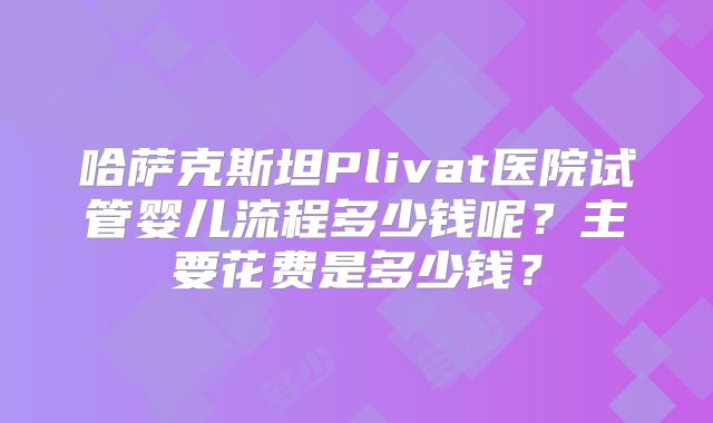 哈萨克斯坦Plivat医院试管婴儿流程多少钱呢？主要花费是多少钱？