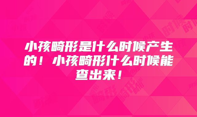 小孩畸形是什么时候产生的!小孩畸形什么时候能查出来!