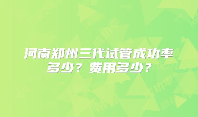 河南郑州三代试管成功率多少？费用多少？