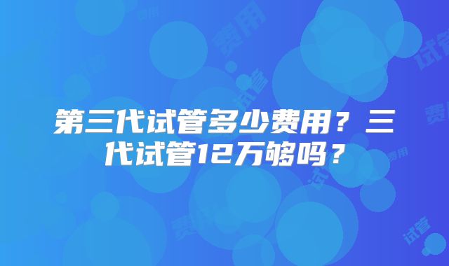 第三代试管多少费用？三代试管12万够吗？