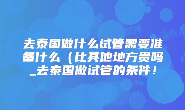 去泰国做什么试管需要准备什么（比其他地方贵吗_去泰国做试管的条件！