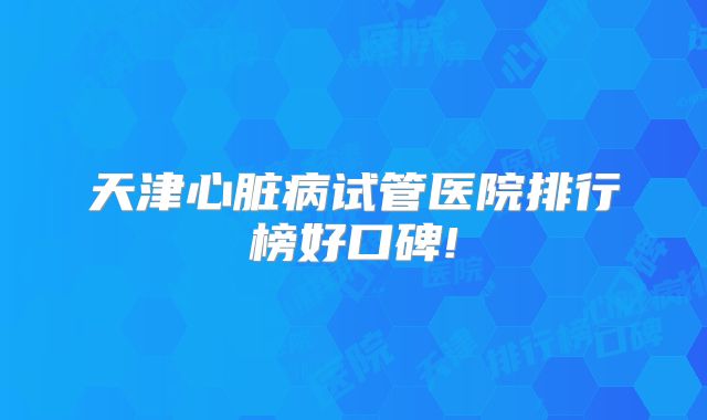 天津心脏病试管医院排行榜好口碑!