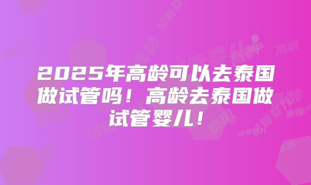 2025年高龄可以去泰国做试管吗！高龄去泰国做试管婴儿！
