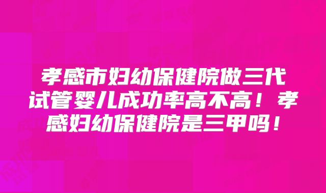 孝感市妇幼保健院做三代试管婴儿成功率高不高!孝感妇幼保健院是三甲吗!