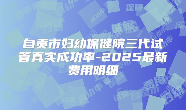 自贡市妇幼保健院三代试管真实成功率-2025最新费用明细