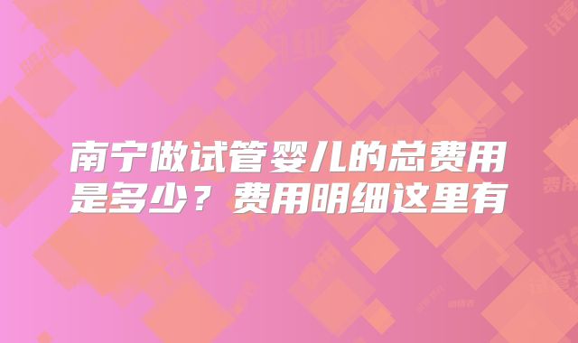 南宁做试管婴儿的总费用是多少?费用明细这里有