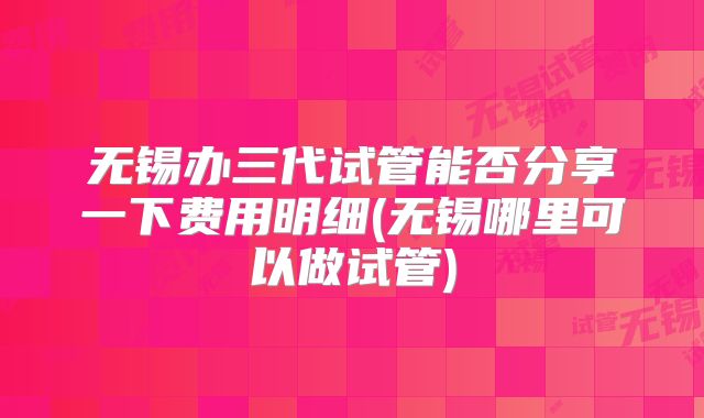 无锡办三代试管能否分享一下费用明细(无锡哪里可以做试管)