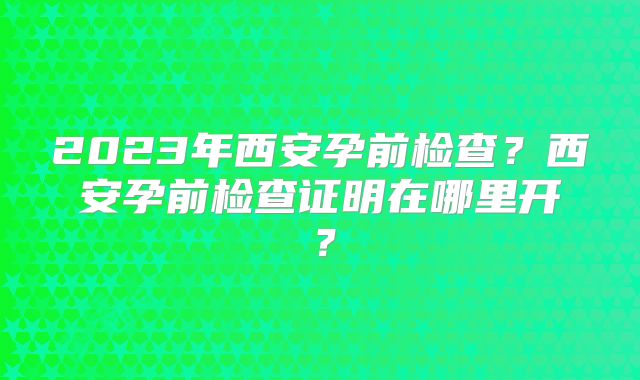 2023年西安孕前检查?西安孕前检查证明在哪里开?