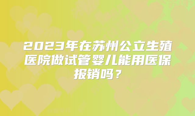 2023年在苏州公立生殖医院做试管婴儿能用医保报销吗？