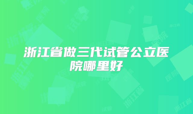 浙江省做三代试管公立医院哪里好