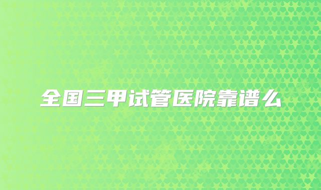 全国三甲试管医院靠谱么
