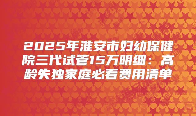 2025年淮安市妇幼保健院三代试管15万明细：高龄失独家庭必看费用清单