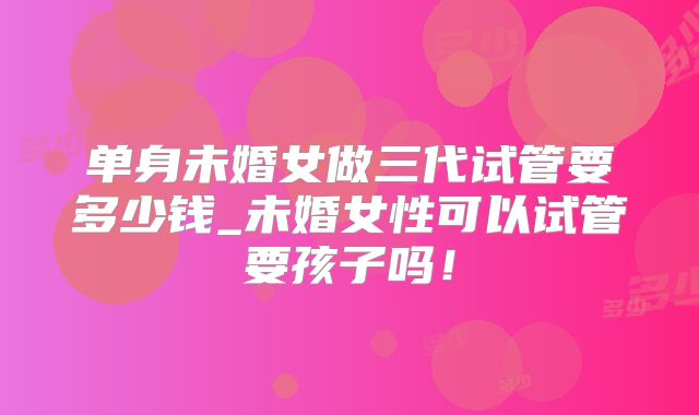 单身未婚女做三代试管要多少钱_未婚女性可以试管要孩子吗!