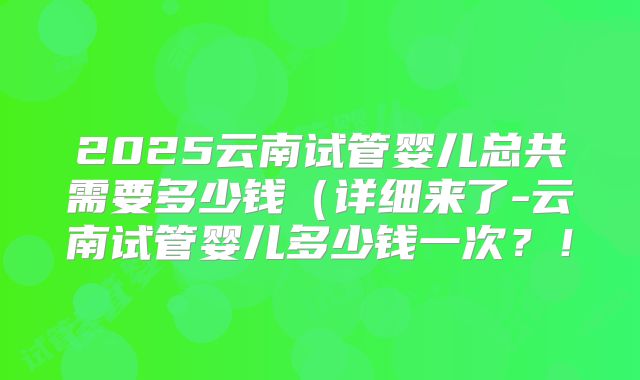 2025云南试管婴儿总共需要多少钱(详细来了-云南试管婴儿多少钱一次?!