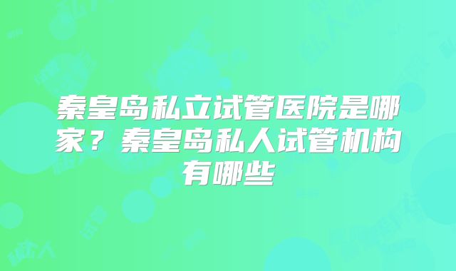 秦皇岛私立试管医院是哪家?秦皇岛私人试管机构有哪些