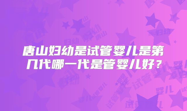 唐山妇幼是试管婴儿是第几代哪一代是管婴儿好？