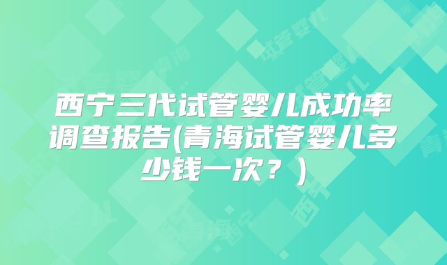 西宁三代试管婴儿成功率调查报告(青海试管婴儿多少钱一次?)