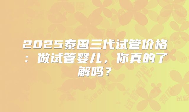 2025泰国三代试管价格：做试管婴儿，你真的了解吗？