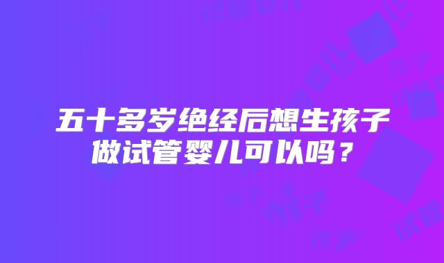 五十多岁绝经后想生孩子做试管婴儿可以吗?