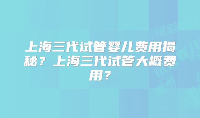 上海三代试管婴儿费用揭秘？上海三代试管大概费用？