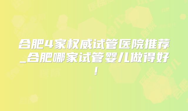 合肥4家权威试管医院推荐_合肥哪家试管婴儿做得好！