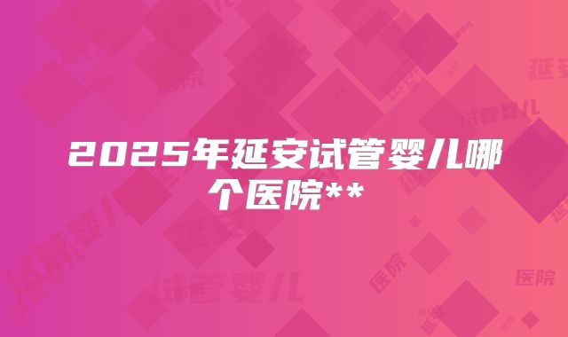 2025年延安试管婴儿哪个医院**