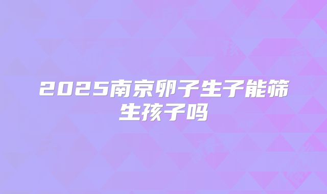 2025南京卵子生子能筛生孩子吗