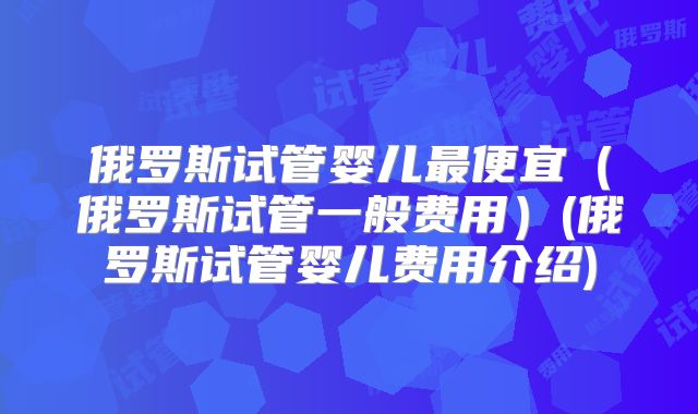 俄罗斯试管婴儿最便宜（俄罗斯试管一般费用）(俄罗斯试管婴儿费用介绍)