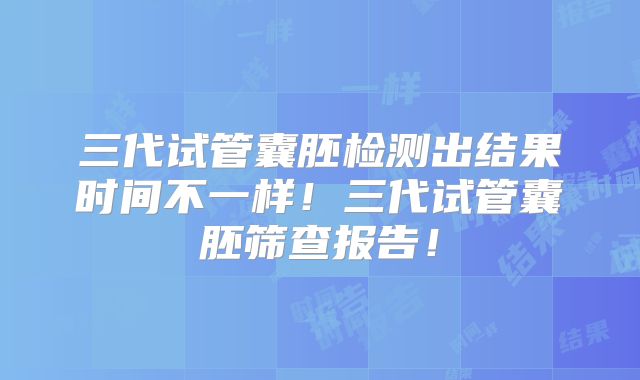 三代试管囊胚检测出结果时间不一样！三代试管囊胚筛查报告！
