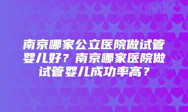 南京哪家公立医院做试管婴儿好?南京哪家医院做试管婴儿成功率高?