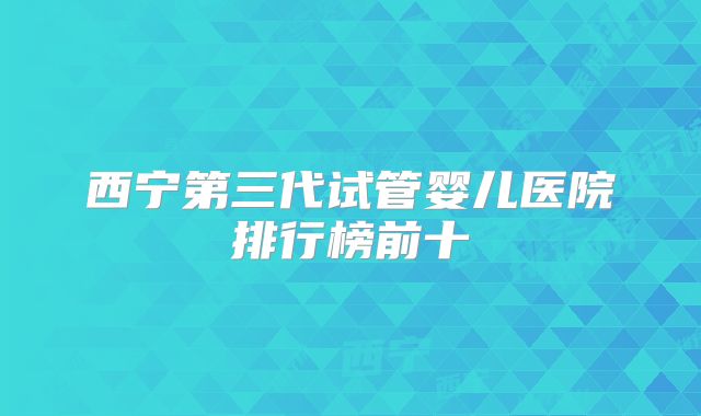 西宁第三代试管婴儿医院排行榜前十