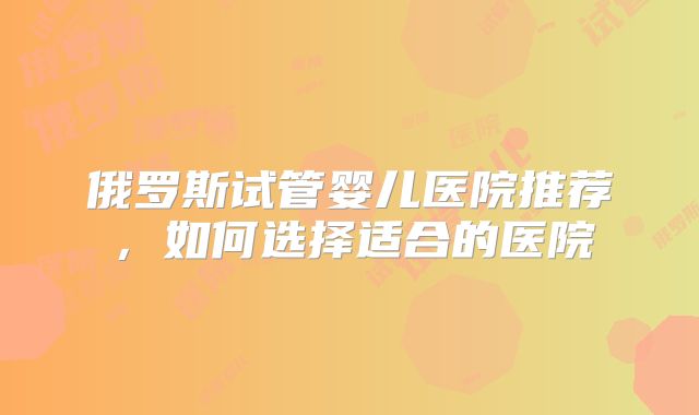 俄罗斯试管婴儿医院推荐，如何选择适合的医院