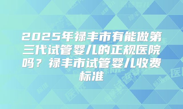 2025年禄丰市有能做第三代试管婴儿的正规医院吗？禄丰市试管婴儿收费标准