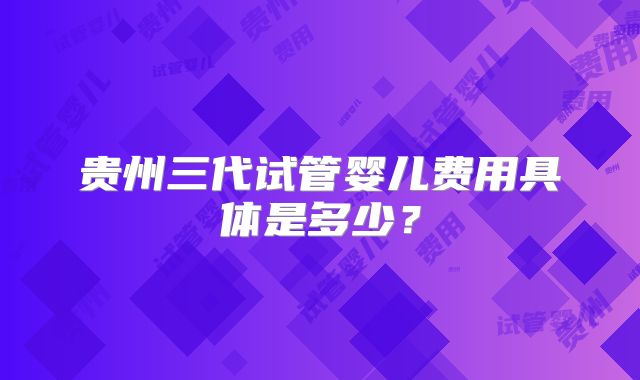 贵州三代试管婴儿费用具体是多少？